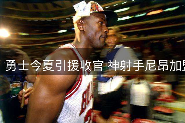 勇士今夏引援收官 神射手尼昂加盟提升外线火力